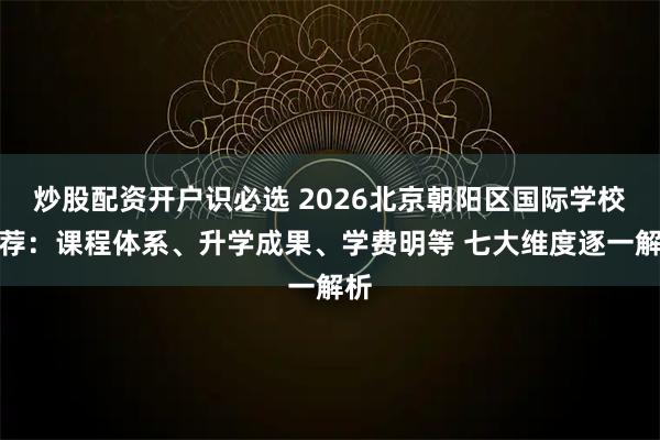 炒股配资开户识必选 2026北京朝阳区国际学校推荐：课程体系、升学成果、学费明等 七大维度逐一解析