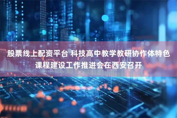 股票线上配资平台 科技高中教学教研协作体特色课程建设工作推进会在西安召开
