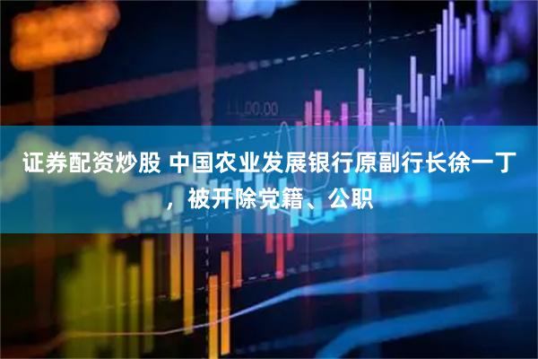 证券配资炒股 中国农业发展银行原副行长徐一丁，被开除党籍、公职