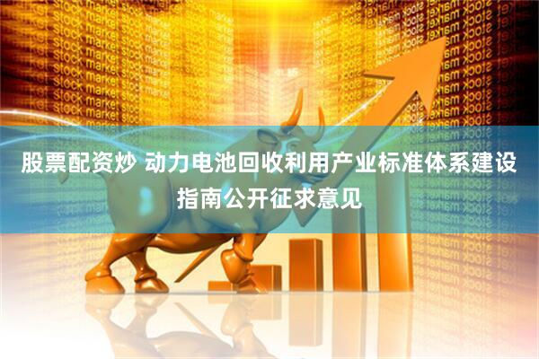 股票配资炒 动力电池回收利用产业标准体系建设指南公开征求意见