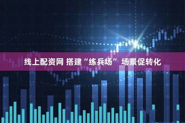 线上配资网 搭建“练兵场” 场景促转化